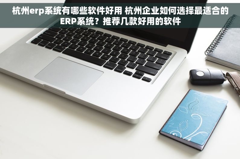 杭州erp系统有哪些软件好用 杭州企业如何选择最适合的ERP系统？推荐几款好用的软件