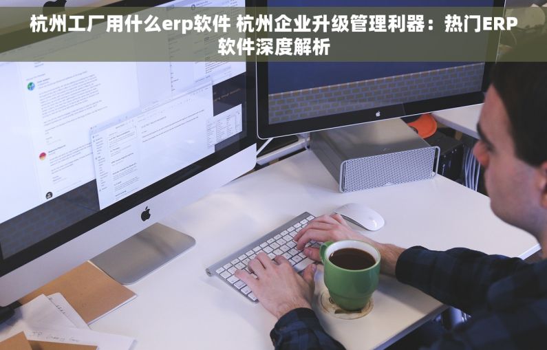 杭州工厂用什么erp软件 杭州企业升级管理利器：热门ERP软件深度解析