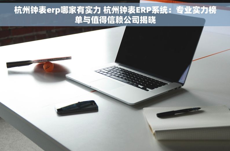 杭州钟表erp哪家有实力 杭州钟表ERP系统：专业实力榜单与值得信赖公司揭晓