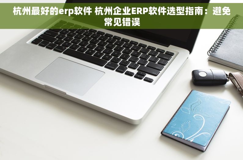 杭州最好的erp软件 杭州企业ERP软件选型指南：避免常见错误