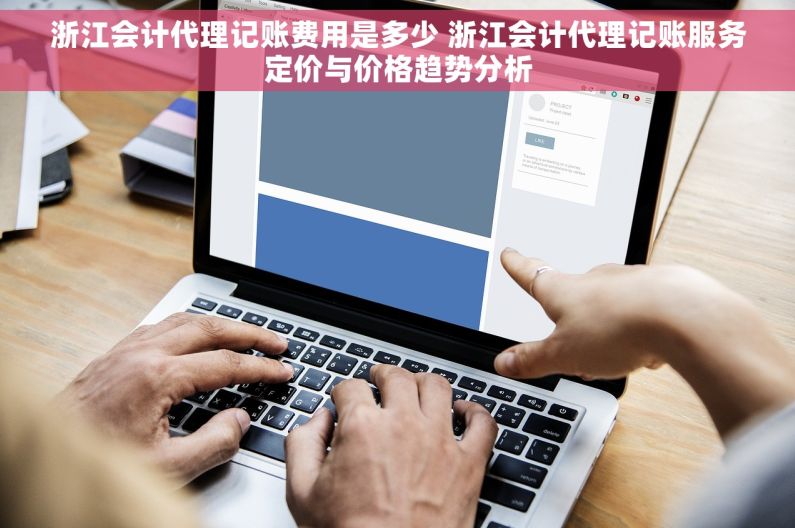 浙江会计代理记账费用是多少 浙江会计代理记账服务定价与价格趋势分析