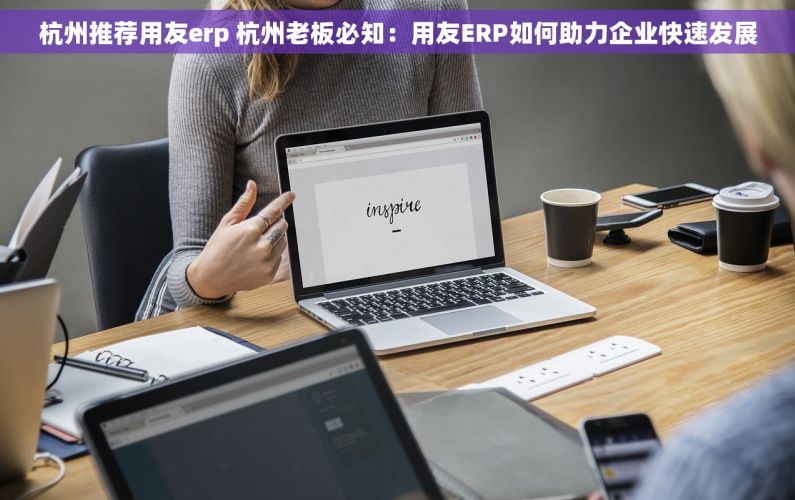 杭州推荐用友erp 杭州老板必知：用友ERP如何助力企业快速发展