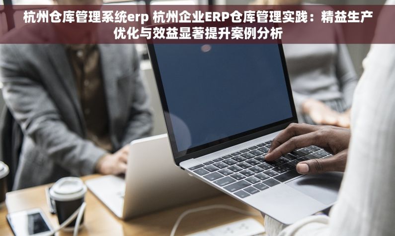 杭州仓库管理系统erp 杭州企业ERP仓库管理实践：精益生产优化与效益显著提升案例分析