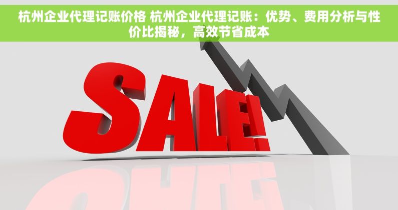 杭州企业代理记账价格 杭州企业代理记账：优势、费用分析与性价比揭秘，高效节省成本