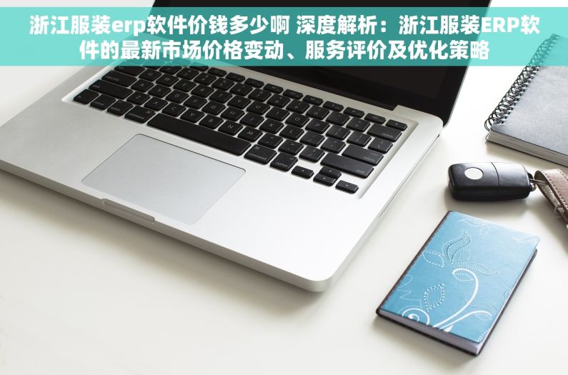 浙江服装erp软件价钱多少啊 深度解析：浙江服装ERP软件的最新市场价格变动、服务评价及优化策略