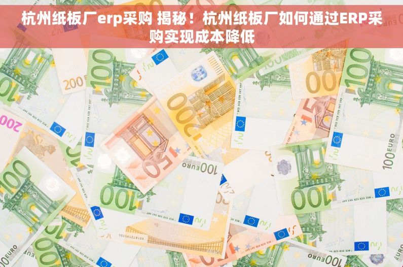 杭州纸板厂erp采购 揭秘！杭州纸板厂如何通过ERP采购实现成本降低