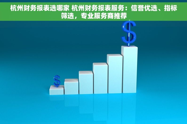 杭州财务报表选哪家 杭州财务报表服务：信誉优选、指标筛选，专业服务商推荐