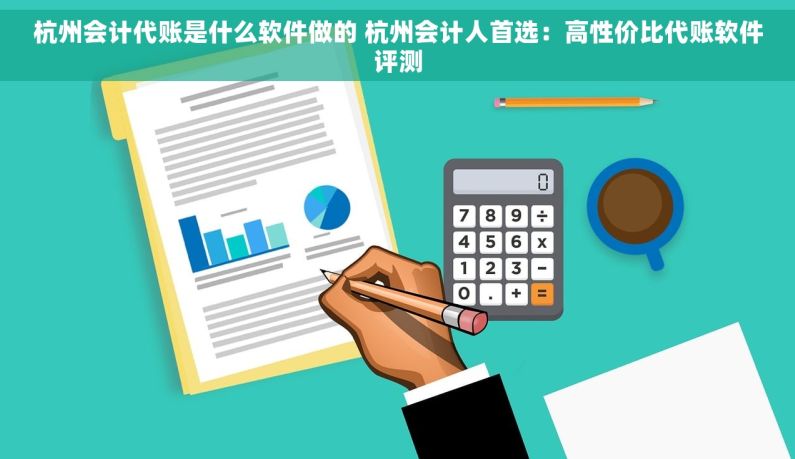 杭州会计代账是什么软件做的 杭州会计人首选：高性价比代账软件评测