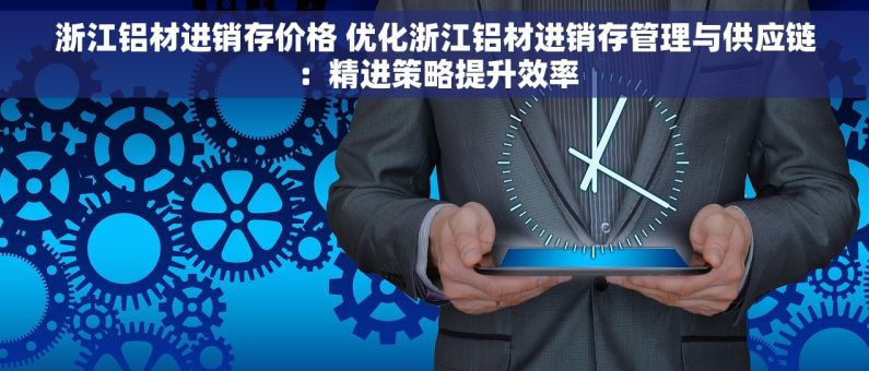 浙江铝材进销存价格 优化浙江铝材进销存管理与供应链：精进策略提升效率