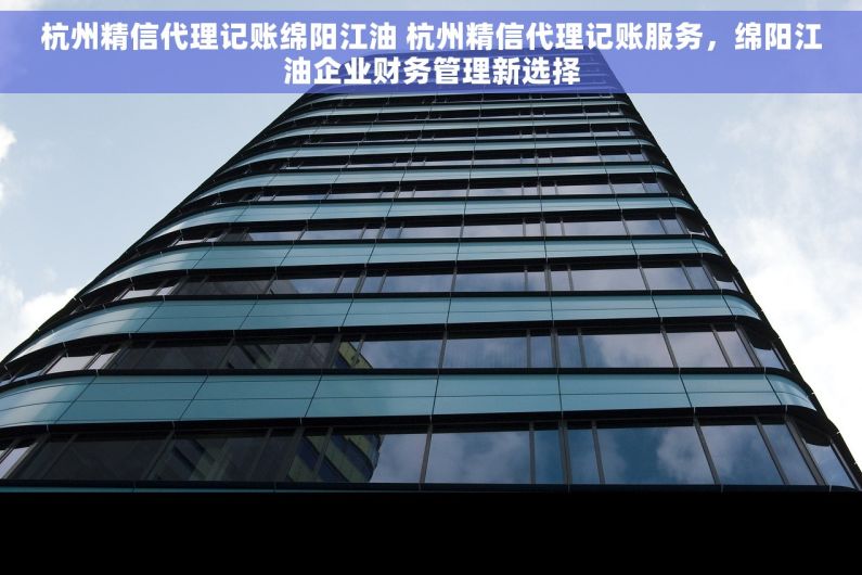 杭州精信代理记账绵阳江油 杭州精信代理记账服务，绵阳江油企业财务管理新选择