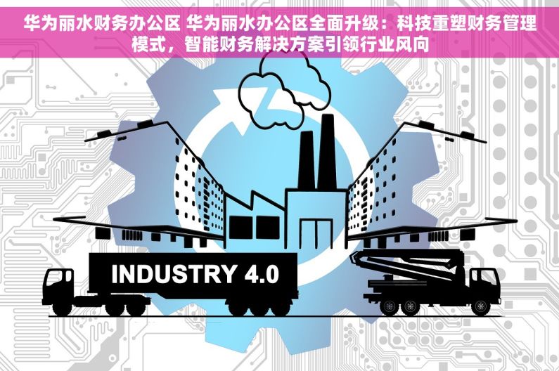 华为丽水财务办公区 华为丽水办公区全面升级：科技重塑财务管理模式，智能财务解决方案引领行业风向