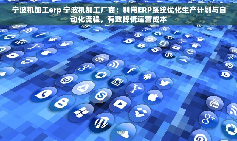 宁波机加工erp 宁波机加工厂商：利用ERP系统优化生产计划与自动化流程，有效降低运营成本