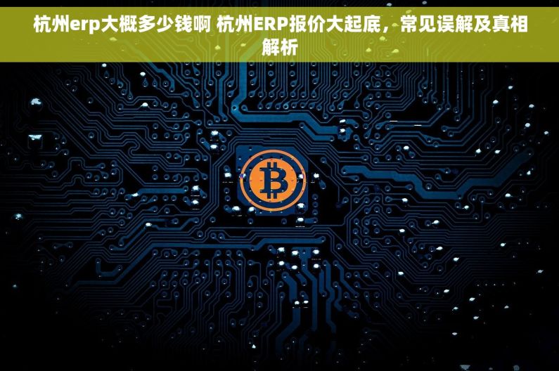 杭州erp大概多少钱啊 杭州ERP报价大起底，常见误解及真相解析