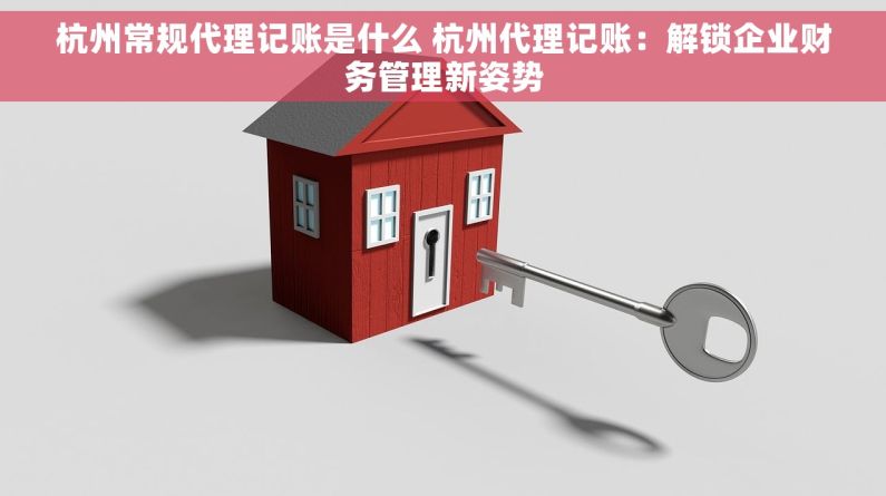 杭州常规代理记账是什么 杭州代理记账：解锁企业财务管理新姿势