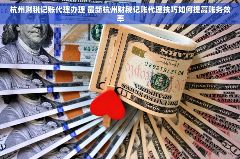 杭州财税记账代理办理 最新杭州财税记账代理技巧如何提高账务效率