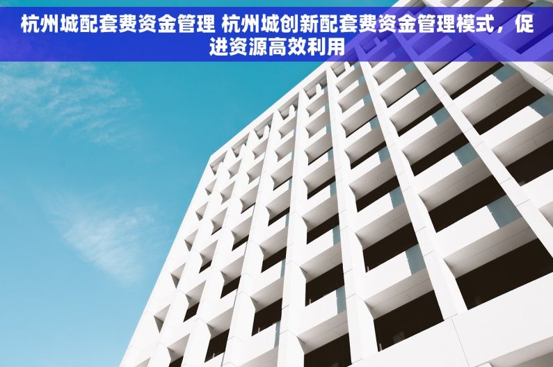 杭州城配套费资金管理 杭州城创新配套费资金管理模式，促进资源高效利用