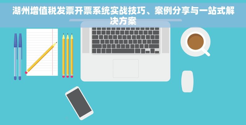 湖州增值税发票开票系统实战技巧、案例分享与一站式解决方案
