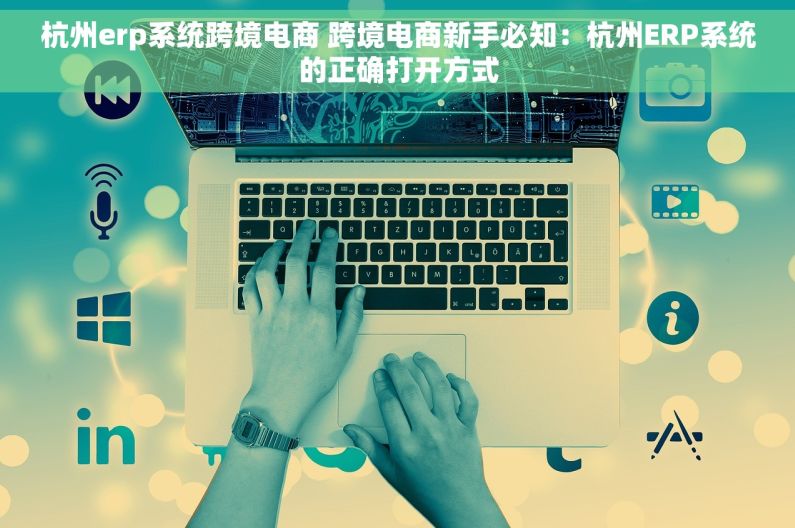 杭州erp系统跨境电商 跨境电商新手必知：杭州ERP系统的正确打开方式