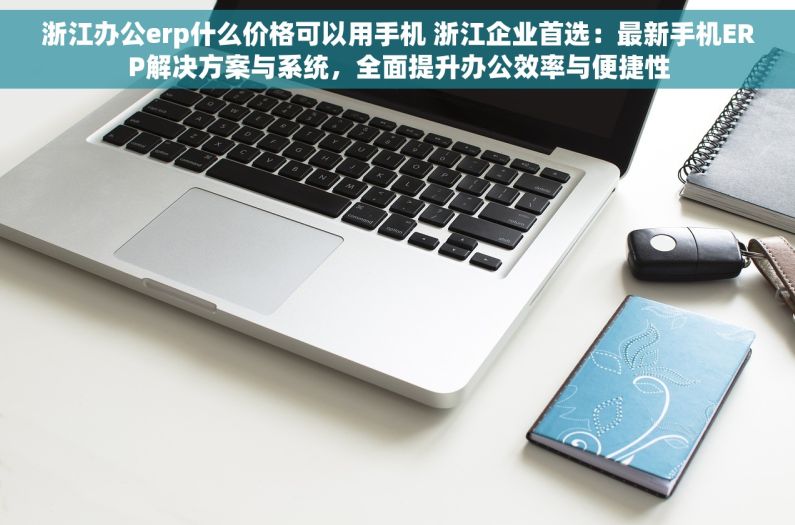 浙江办公erp什么价格可以用手机 浙江企业首选：最新手机ERP解决方案与系统，全面提升办公效率与便捷性