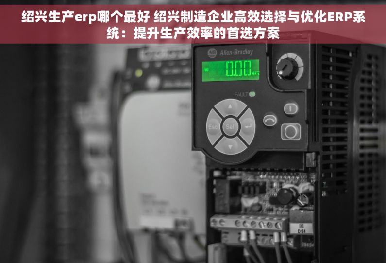 绍兴生产erp哪个最好 绍兴制造企业高效选择与优化ERP系统：提升生产效率的首选方案