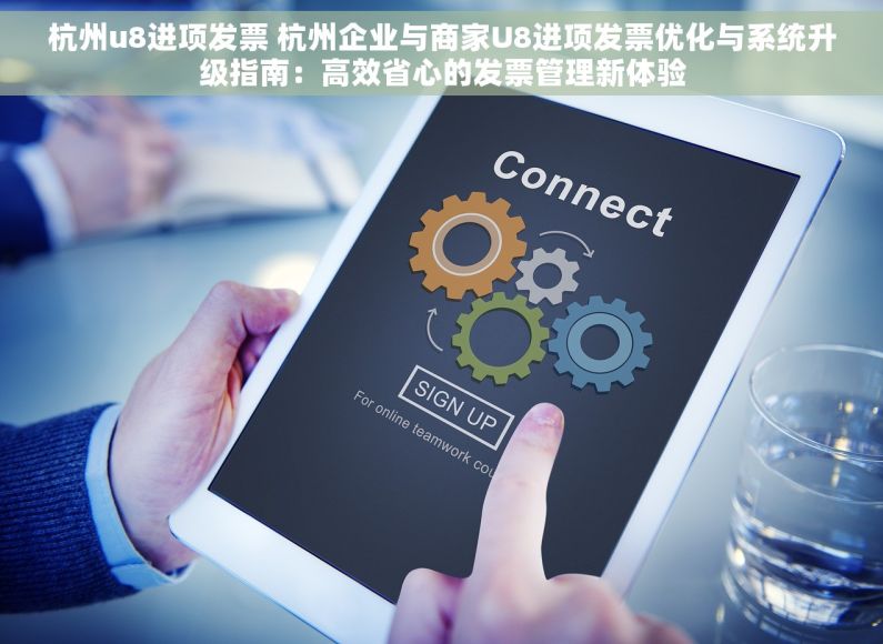 杭州u8进项发票 杭州企业与商家U8进项发票优化与系统升级指南：高效省心的发票管理新体验