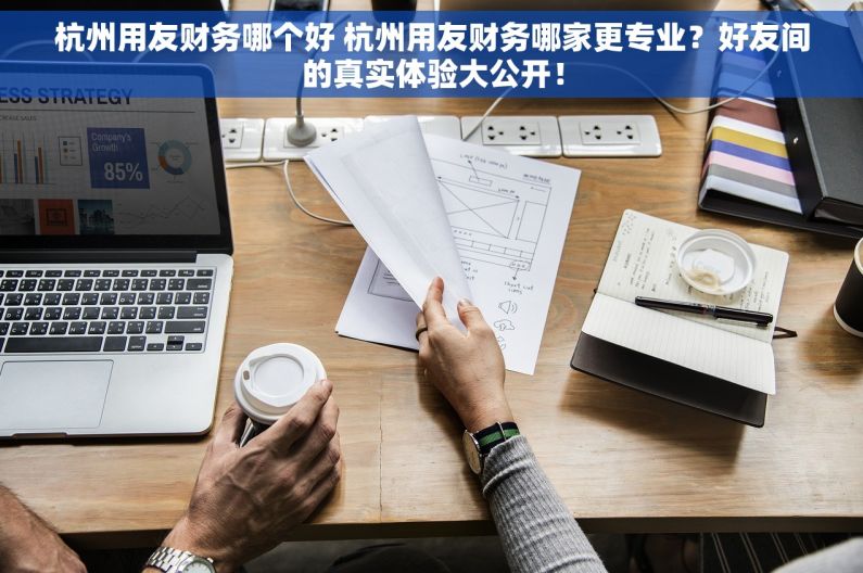 杭州用友财务哪个好 杭州用友财务哪家更专业？好友间的真实体验大公开！