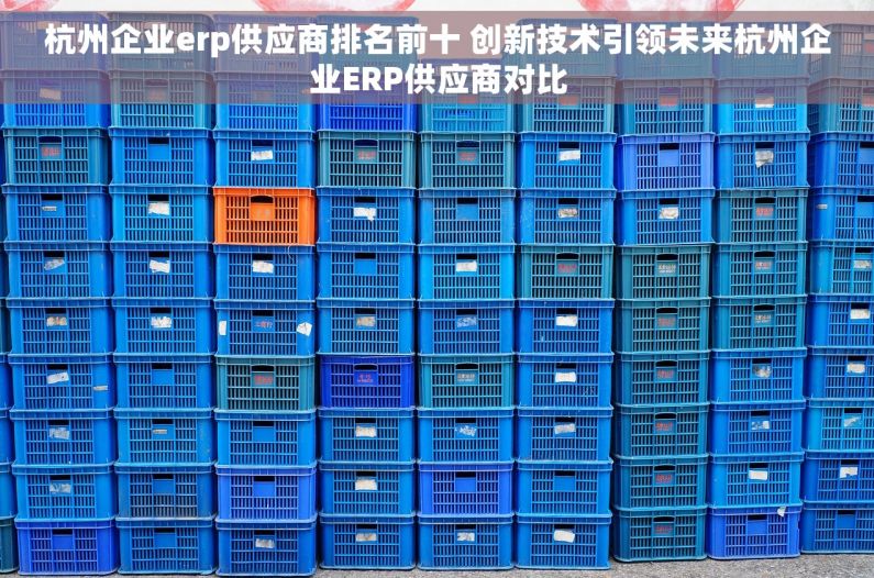 杭州企业erp供应商排名前十 创新技术引领未来杭州企业ERP供应商对比