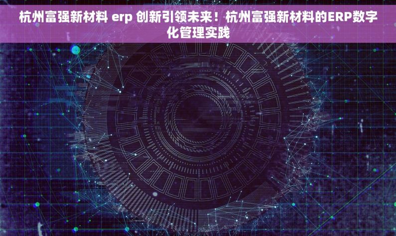杭州富强新材料 erp 创新引领未来！杭州富强新材料的ERP数字化管理实践