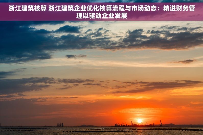 浙江建筑核算 浙江建筑企业优化核算流程与市场动态：精进财务管理以驱动企业发展