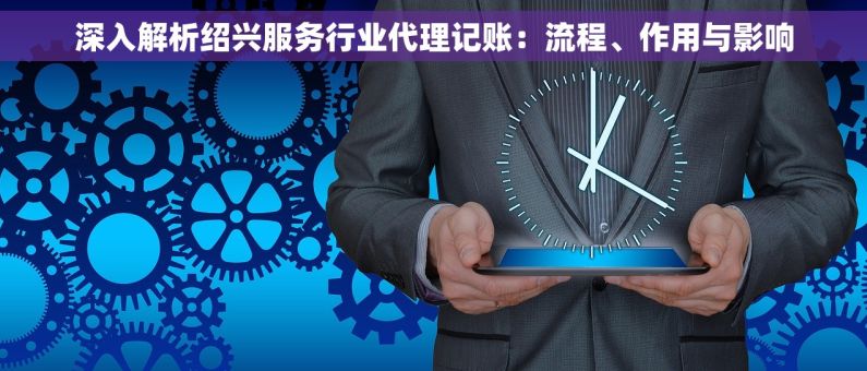 深入解析绍兴服务行业代理记账：流程、作用与影响