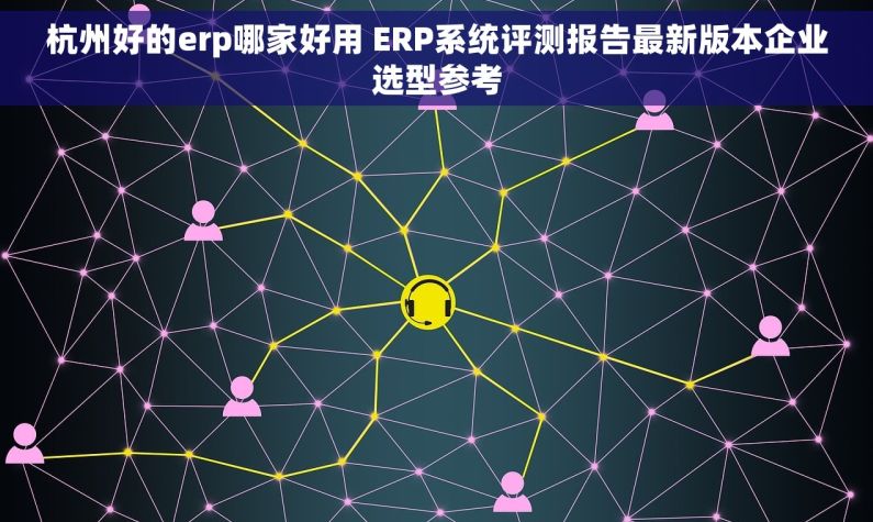 杭州好的erp哪家好用 ERP系统评测报告最新版本企业选型参考