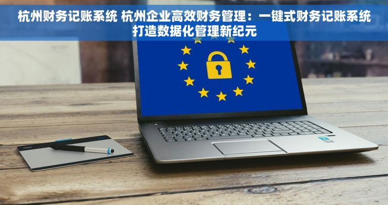 杭州财务记账系统 杭州企业高效财务管理：一键式财务记账系统打造数据化管理新纪元