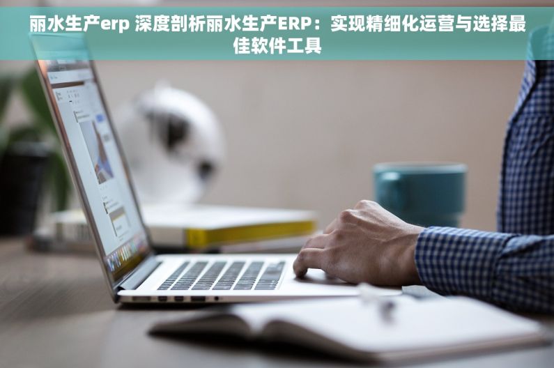 丽水生产erp 深度剖析丽水生产ERP：实现精细化运营与选择最佳软件工具