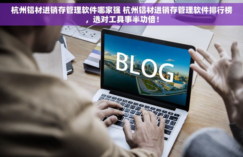杭州铝材进销存管理软件哪家强 杭州铝材进销存管理软件排行榜，选对工具事半功倍！