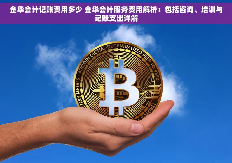金华会计记账费用多少 金华会计服务费用解析：包括咨询、培训与记账支出详解