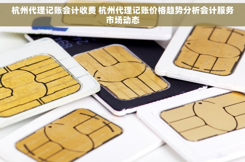 杭州代理记账会计收费 杭州代理记账价格趋势分析会计服务市场动态