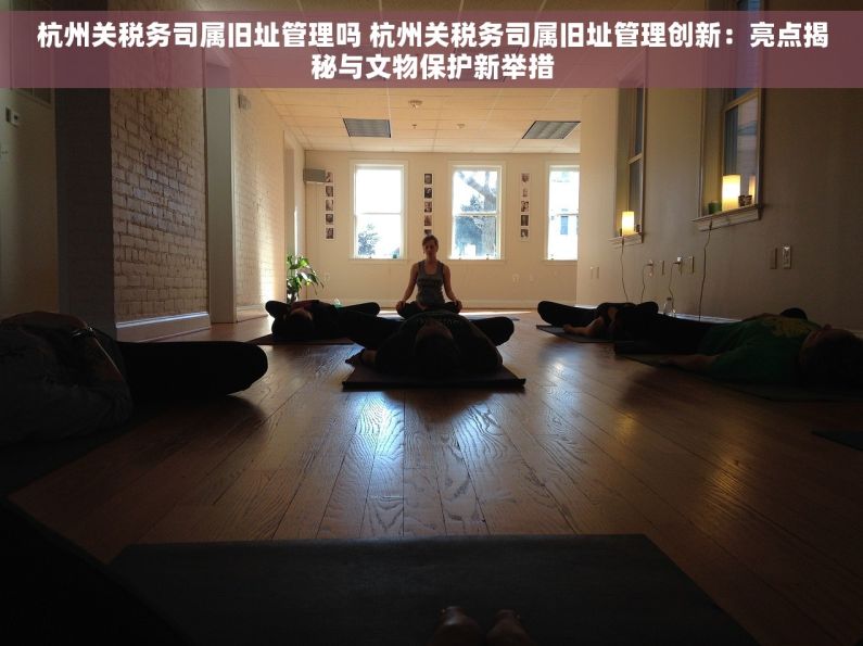 杭州关税务司属旧址管理吗 杭州关税务司属旧址管理创新：亮点揭秘与文物保护新举措