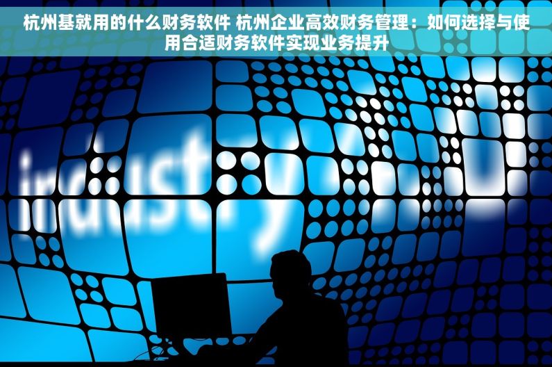 杭州基就用的什么财务软件 杭州企业高效财务管理：如何选择与使用合适财务软件实现业务提升