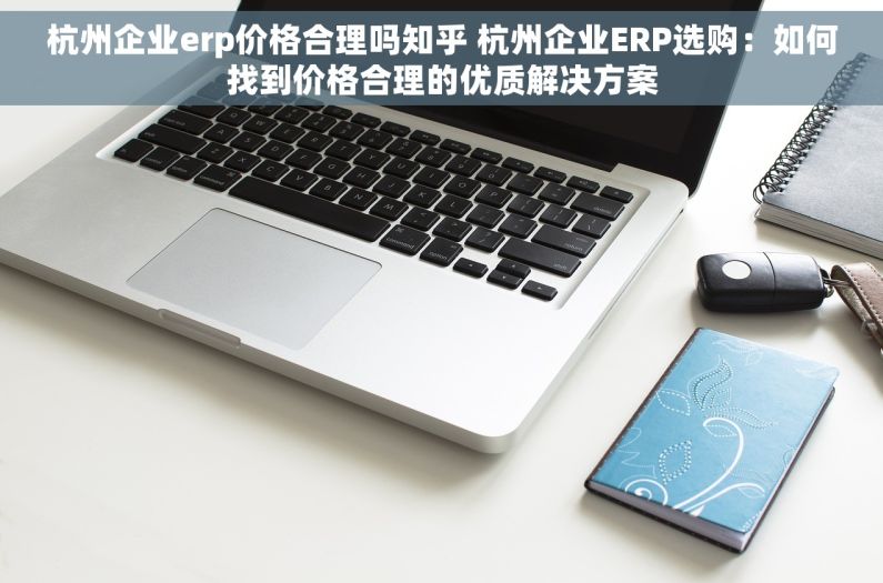 杭州企业erp价格合理吗知乎 杭州企业ERP选购：如何找到价格合理的优质解决方案