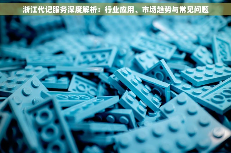 浙江代记服务深度解析：行业应用、市场趋势与常见问题