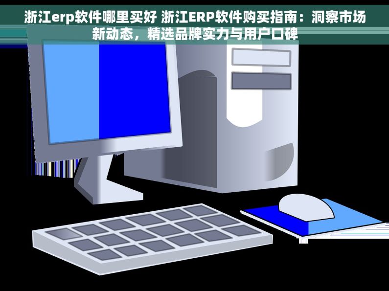浙江erp软件哪里买好 浙江ERP软件购买指南：洞察市场新动态，精选品牌实力与用户口碑