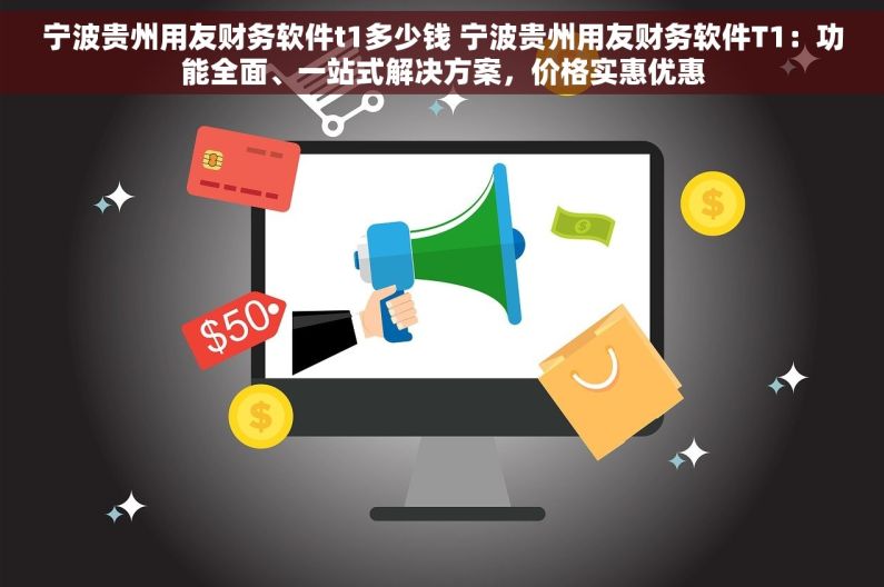 宁波贵州用友财务软件t1多少钱 宁波贵州用友财务软件T1：功能全面、一站式解决方案，价格实惠优惠