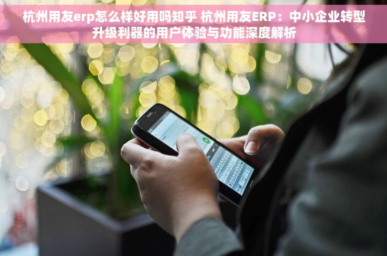 杭州用友erp怎么样好用吗知乎 杭州用友ERP：中小企业转型升级利器的用户体验与功能深度解析