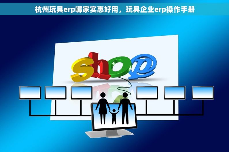 杭州玩具erp哪家实惠好用，玩具企业erp操作手册