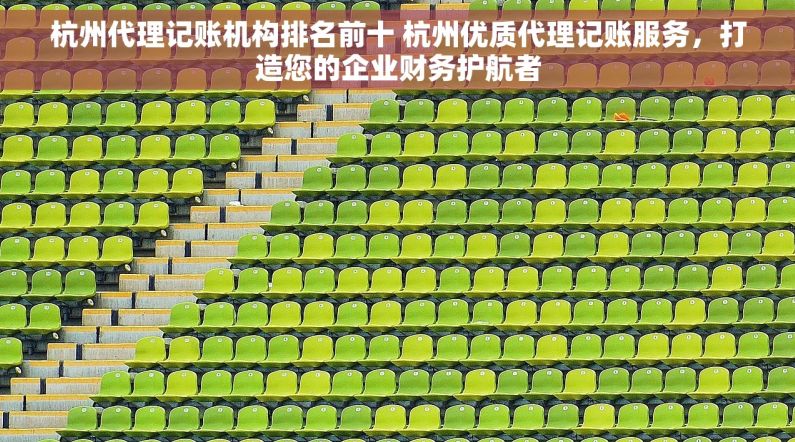 杭州代理记账机构排名前十 杭州优质代理记账服务，打造您的企业财务护航者