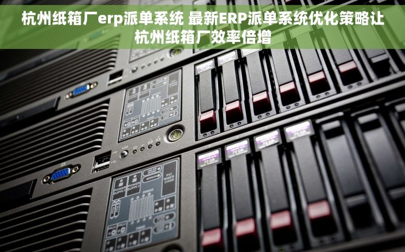 杭州纸箱厂erp派单系统 最新ERP派单系统优化策略让杭州纸箱厂效率倍增