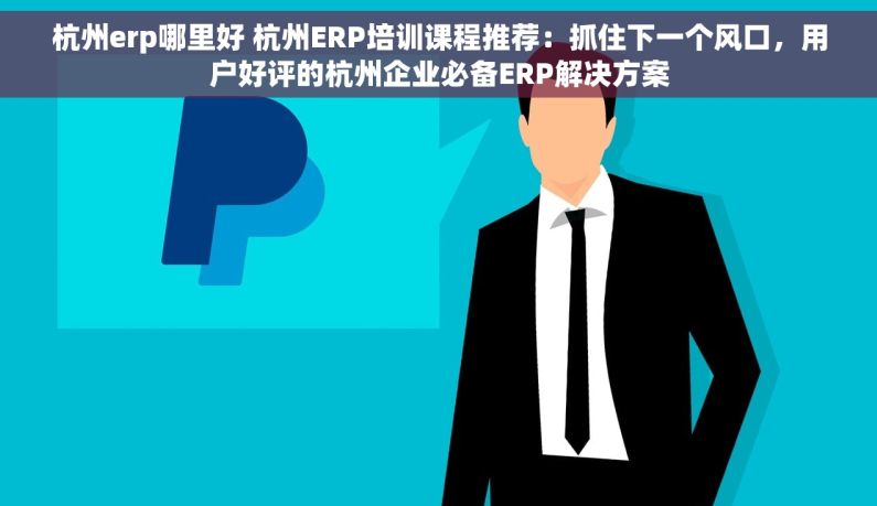 杭州erp哪里好 杭州ERP培训课程推荐：抓住下一个风口，用户好评的杭州企业必备ERP解决方案
