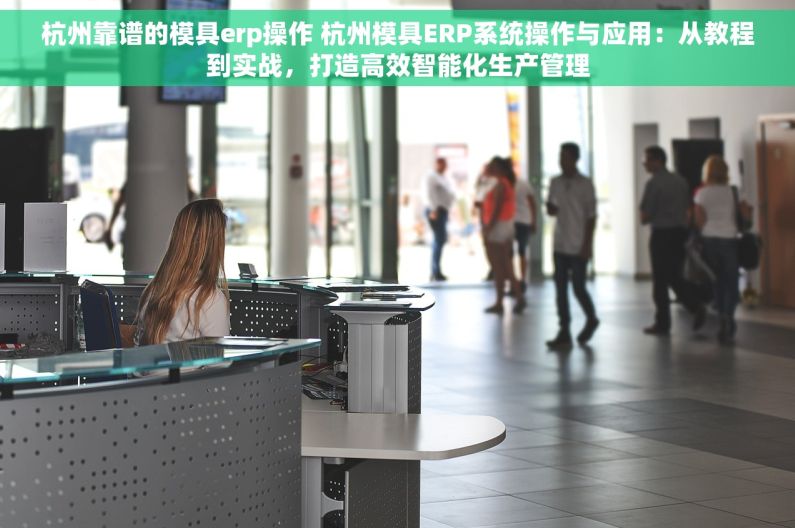杭州靠谱的模具erp操作 杭州模具ERP系统操作与应用：从教程到实战，打造高效智能化生产管理