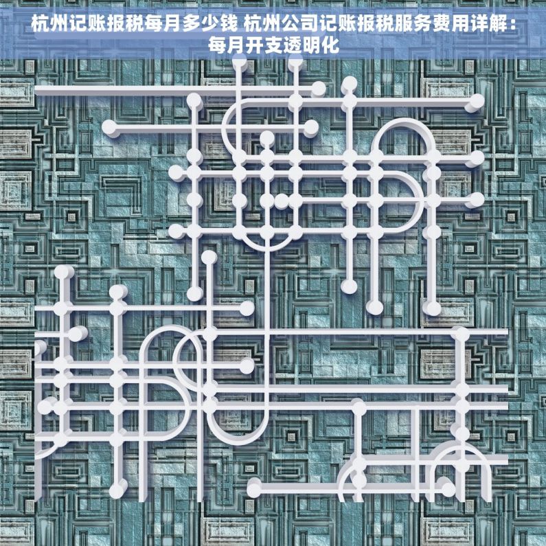杭州记账报税每月多少钱 杭州公司记账报税服务费用详解：每月开支透明化