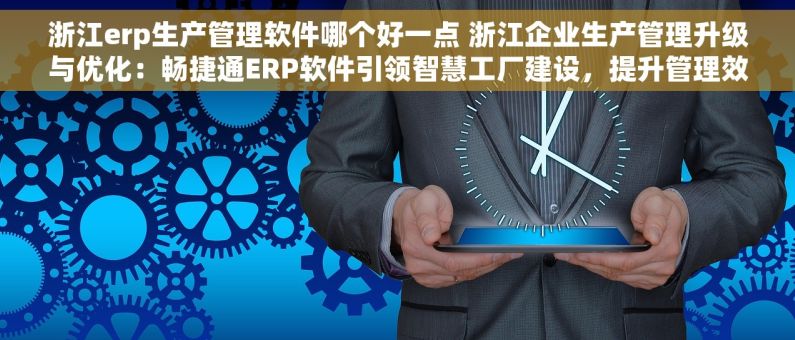 浙江erp生产管理软件哪个好一点 浙江企业生产管理升级与优化：畅捷通ERP软件引领智慧工厂建设，提升管理效率